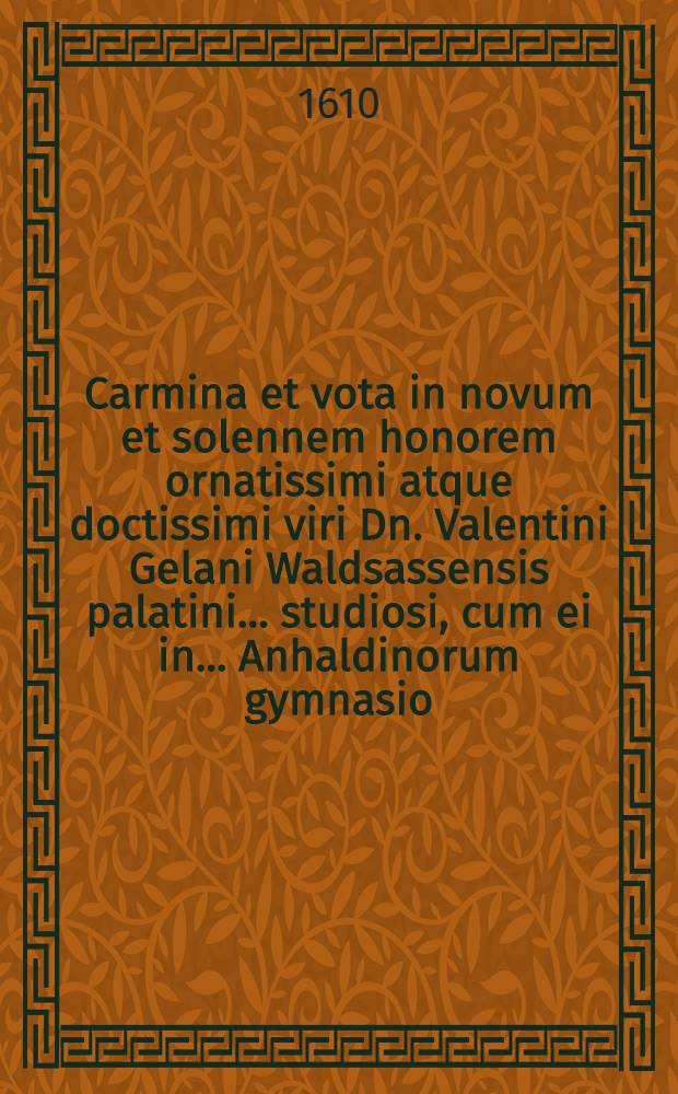 Carmina et vota in novum et solennem honorem ornatissimi atque doctissimi viri Dn. Valentini Gelani Waldsassensis palatini ... studiosi, cum ei in ... Anhaldinorum gymnasio, titulus notarii tribueretur & decerneretur a magnifico ... viro Dn. Michaele Majero philosophiae & medicinae Doctore ... nuncupata ab amicis, quorum suis singulorum versibus nomina addita sunt