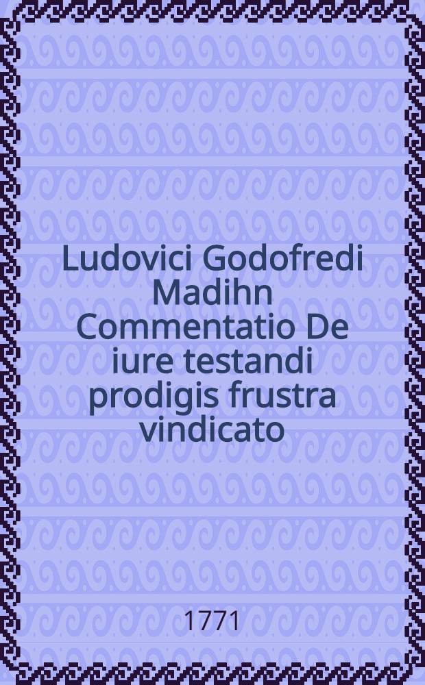 Ludovici Godofredi Madihn Commentatio De iure testandi prodigis frustra vindicato : Optimo fratri Georgio Samueli Madihn ... natales suos celebranti oblata d. XXIV. Dec. MDCCLXXI