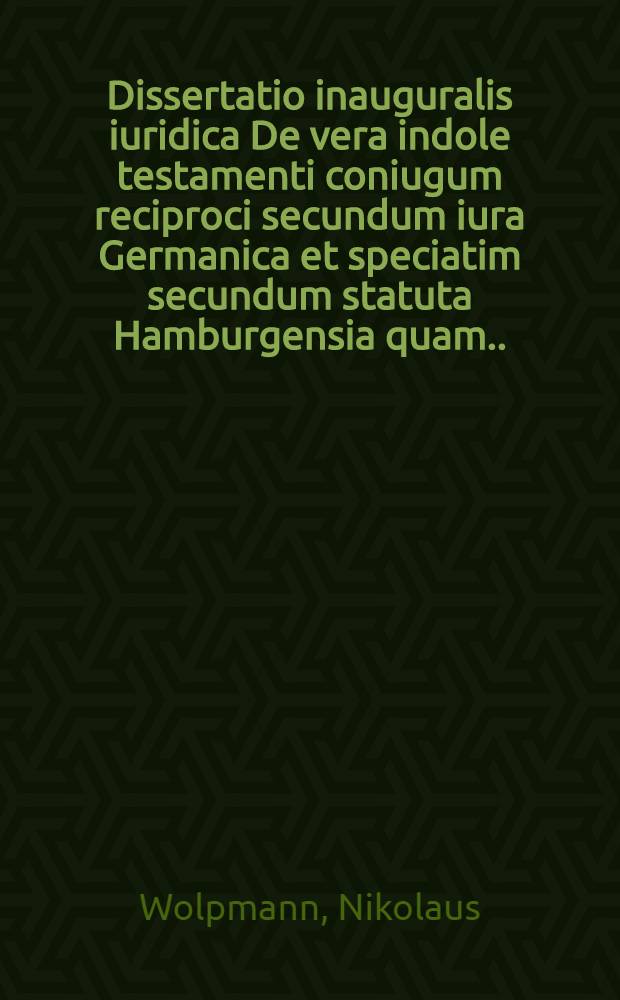 Dissertatio inauguralis iuridica De vera indole testamenti coniugum reciproci secundum iura Germanica et speciatim secundum statuta Hamburgensia quam ... ad d. IV. Novembr. MDCCXLVI. publico eruditorum examini sistit Nicolaus Wolpmann Hamburgensis