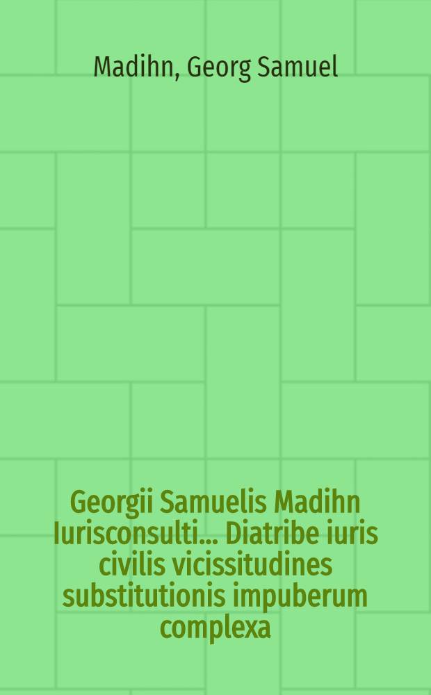 Georgii Samuelis Madihn Iurisconsulti ... Diatribe iuris civilis vicissitudines substitutionis impuberum complexa