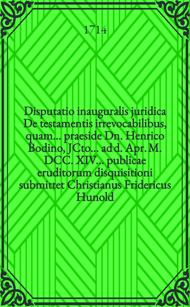Disputatio inauguralis juridica De testamentis irrevocabilibus, quam ... praeside Dn. Henrico Bodino, JCto ... ad d. Apr. M. DCC. XIV. ... publicae eruditorum disquisitioni submittet Christianus Fridericus Hunold, Thuringus