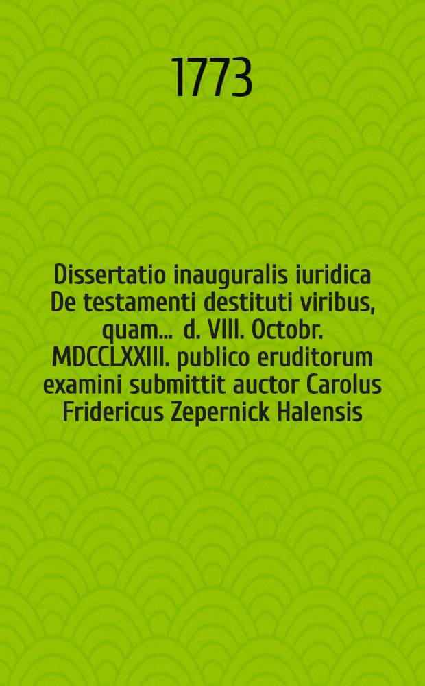 Dissertatio inauguralis iuridica De testamenti destituti viribus, quam ... d. VIII. Octobr. MDCCLXXIII. publico eruditorum examini submittit auctor Carolus Fridericus Zepernick Halensis