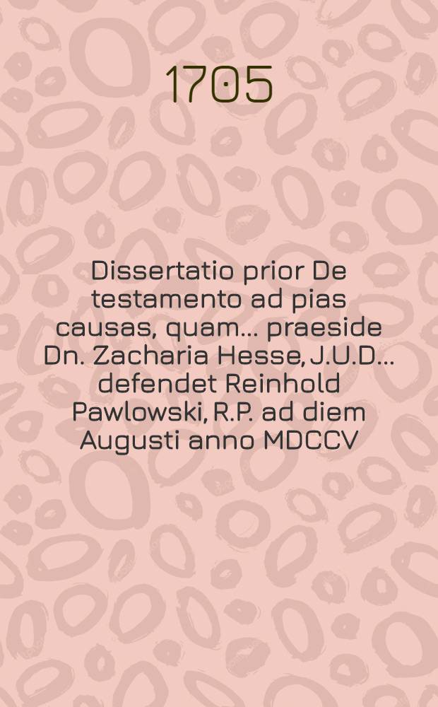 Dissertatio prior De testamento ad pias causas, quam ... praeside Dn. Zacharia Hesse, J.U.D. ... defendet Reinhold Pawlowski, R.P. ad diem Augusti anno MDCCV. ...