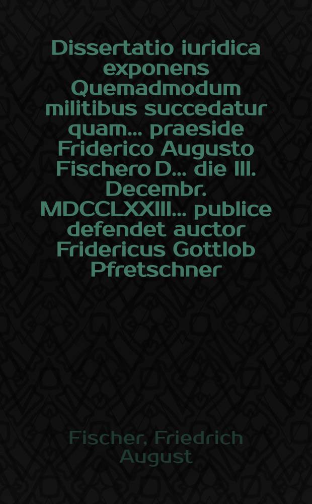 Dissertatio iuridica exponens Quemadmodum militibus succedatur quam ... praeside Friderico Augusto Fischero D. ... die III. Decembr. MDCCLXXIII ... publice defendet auctor Fridericus Gottlob Pfretschner ...