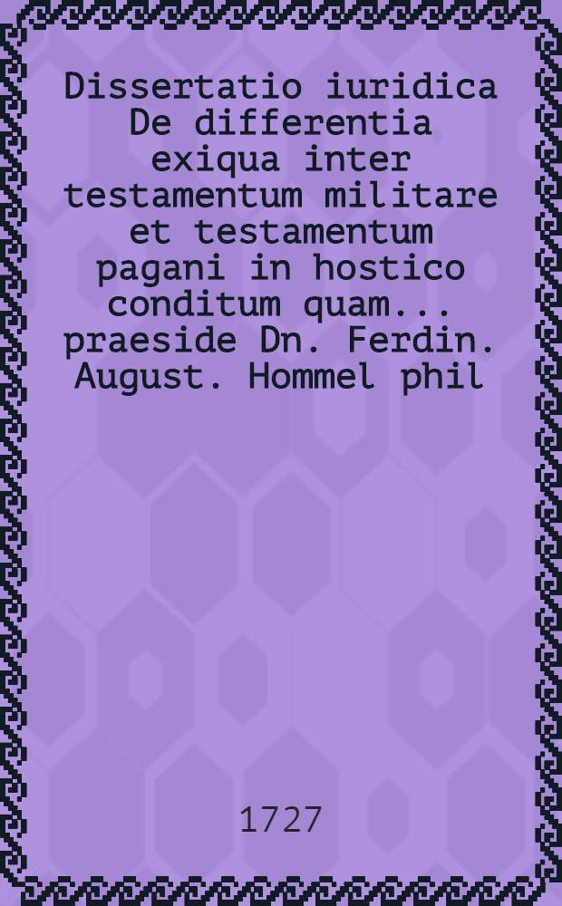 Dissertatio iuridica De differentia exiqua inter testamentum militare et testamentum pagani in hostico conditum quam ... praeside Dn. Ferdin. August. Hommel phil. et U.I.D. ... publico eruditorum examini submittit d. XIV. Novembr. MDCCXXVII. A. et R. Beniamin Gottfried Hommel Erfurtens.