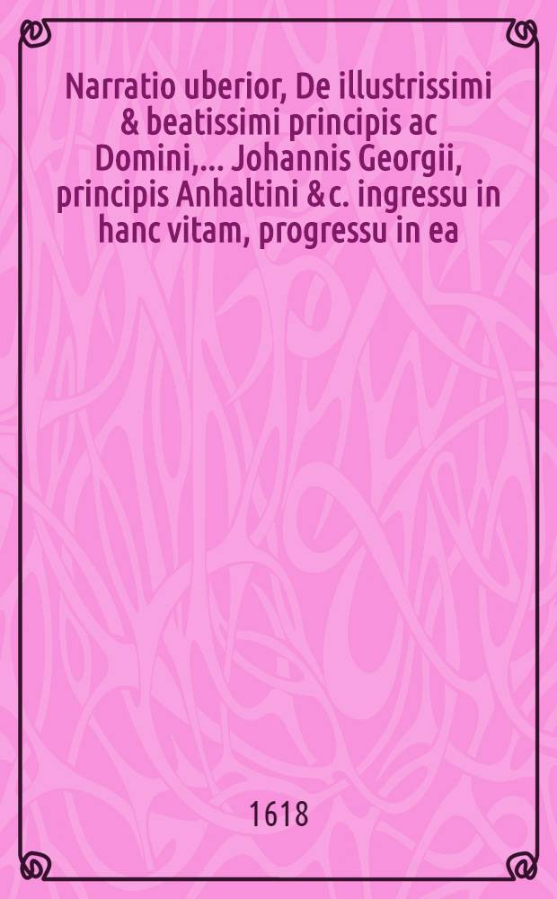 Narratio uberior, De illustrissimi & beatissimi principis ac Domini, ... Johannis Georgii, principis Anhaltini & c. ingressu in hanc vitam, progressu in ea, & egressu ex ea, inclusa capsulae, & inserta sarcophago ...