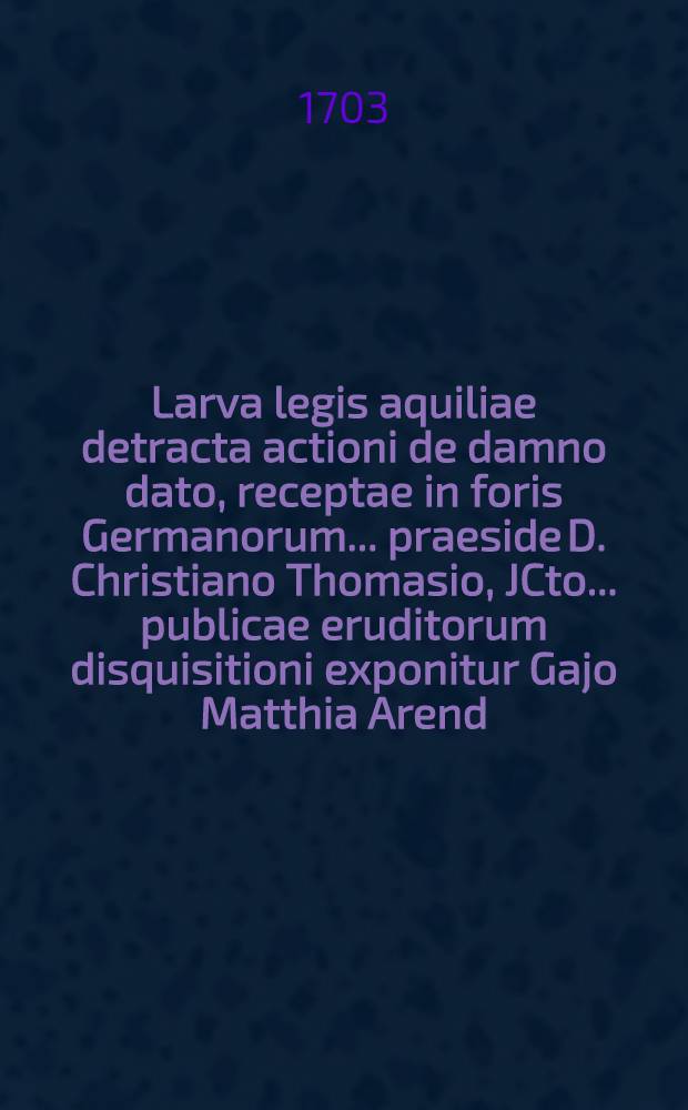 Larva legis aquiliae detracta actioni de damno dato, receptae in foris Germanorum ... praeside D. Christiano Thomasio, JCto ... publicae eruditorum disquisitioni exponitur Gajo Matthia Arend, Wismariense, d. XXVIII. Aprilis anni MDCCIII. ...