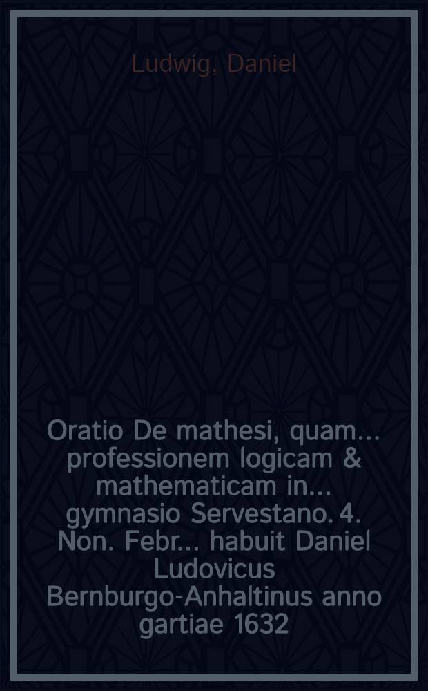 Oratio De mathesi, quam ... professionem logicam & mathematicam in ... gymnasio Servestano. 4. Non. Febr. ... habuit Daniel Ludovicus Bernburgo-Anhaltinus anno gartiae 1632