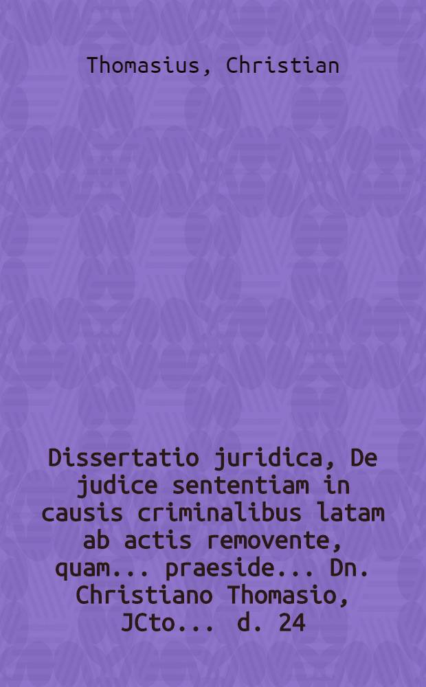 Dissertatio juridica, De judice sententiam in causis criminalibus latam ab actis removente, quam ... praeside ... Dn. Christiano Thomasio, JCto ... d. 24. Aprilis M DCC IX. publico eruditorem examini submittet Iohannes Christophorus Lohse, Marinbonensis