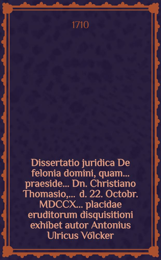 Dissertatio juridica De felonia domini, quam ... praeside ... Dn. Christiano Thomasio, ... d. 22. Octobr. MDCCX. ... placidae eruditorum disquisitioni exhibet autor Antonius Ulricus V&ouml;lcker, Eques Brunsvicensis