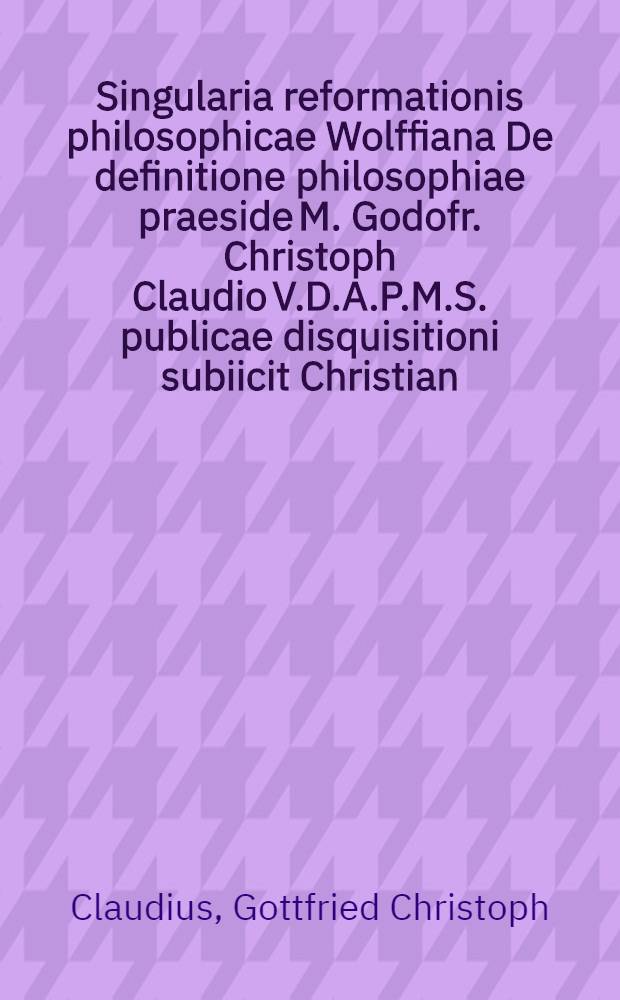 Singularia reformationis philosophicae Wolffiana De definitione philosophiae praeside M. Godofr. Christoph Claudio V.D.A.P.M.S. publicae disquisitioni subiicit Christian. Beniam. Schaiblin Dresenensis Vitembergae d. XXX. Mart. MDCCXXXVII.