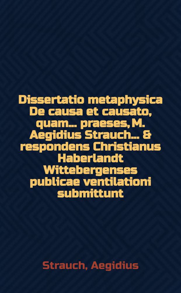Dissertatio metaphysica De causa et causato, quam ... praeses, M. Aegidius Strauch ... & respondens Christianus Haberlandt Wittebergenses publicae ventilationi submittunt ... ad d. 5. Novemb. A.C. M. DC. LIII.