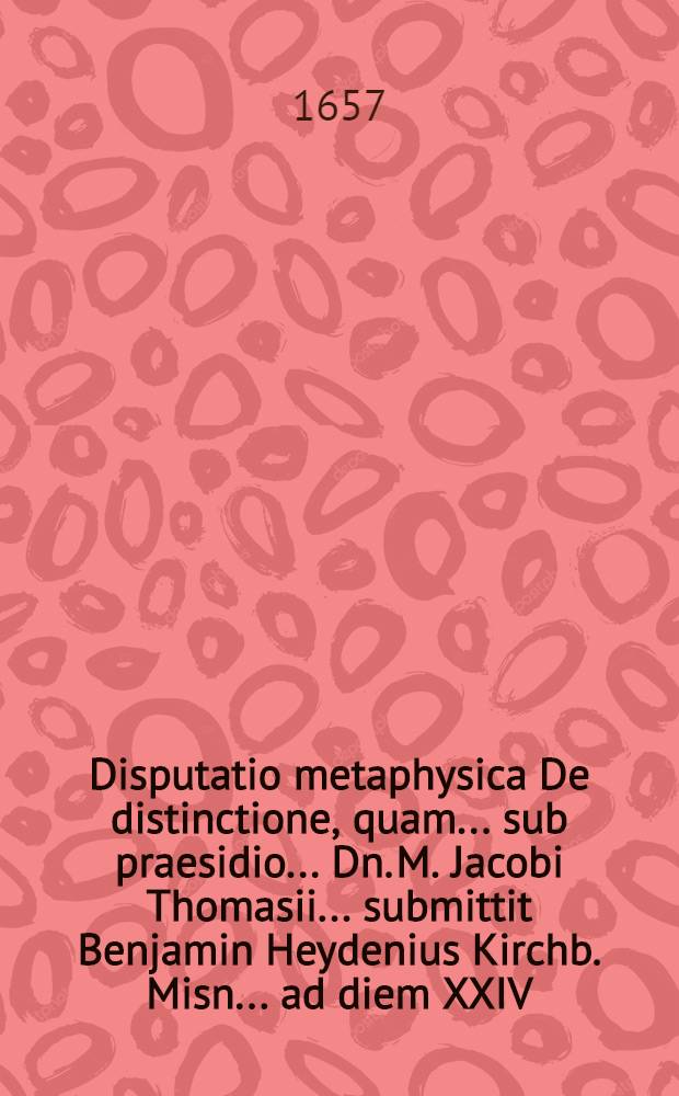 Disputatio metaphysica De distinctione, quam ... sub praesidio ... Dn. M. Jacobi Thomasii ... submittit Benjamin Heydenius Kirchb. Misn. ... ad diem XXIV. Octob. A.O.R. MDCLVII. ...