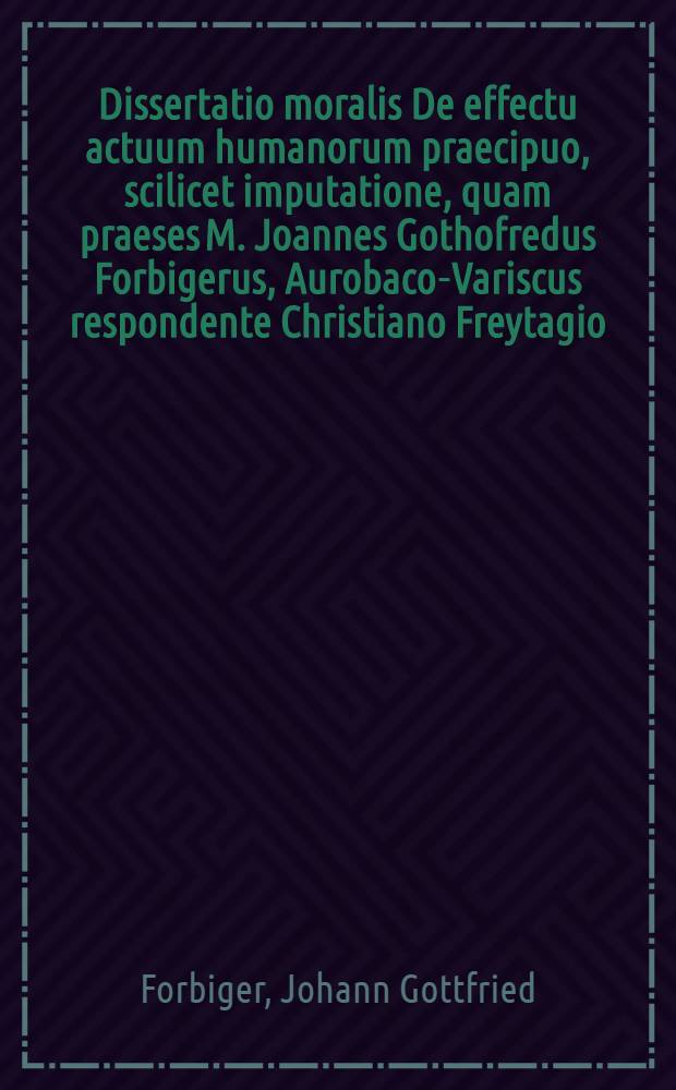 Dissertatio moralis De effectu actuum humanorum praecipuo, scilicet imputatione, quam praeses M. Joannes Gothofredus Forbigerus, Aurobaco-Variscus respondente Christiano Freytagio, Schneeb. Misn. placidae eruditorum ventilationi exponit ... ad diem 23. Apr. anno 1701.
