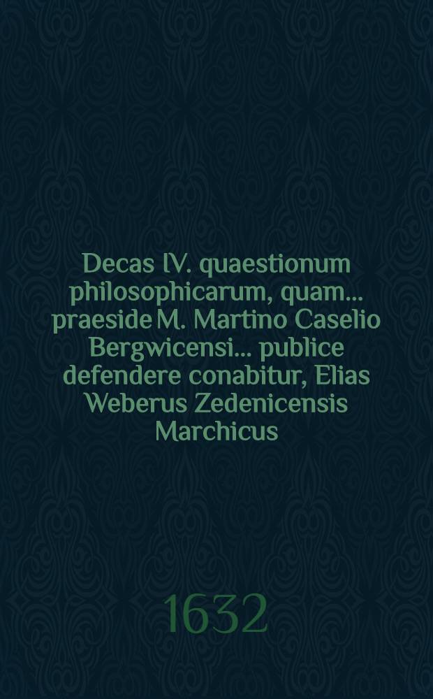Decas IV. quaestionum philosophicarum, quam ... praeside M. Martino Caselio Bergwicensi ... publice defendere conabitur, Elias Weberus Zedenicensis Marchicus ... d. 2. Maji anno 1632. ...
