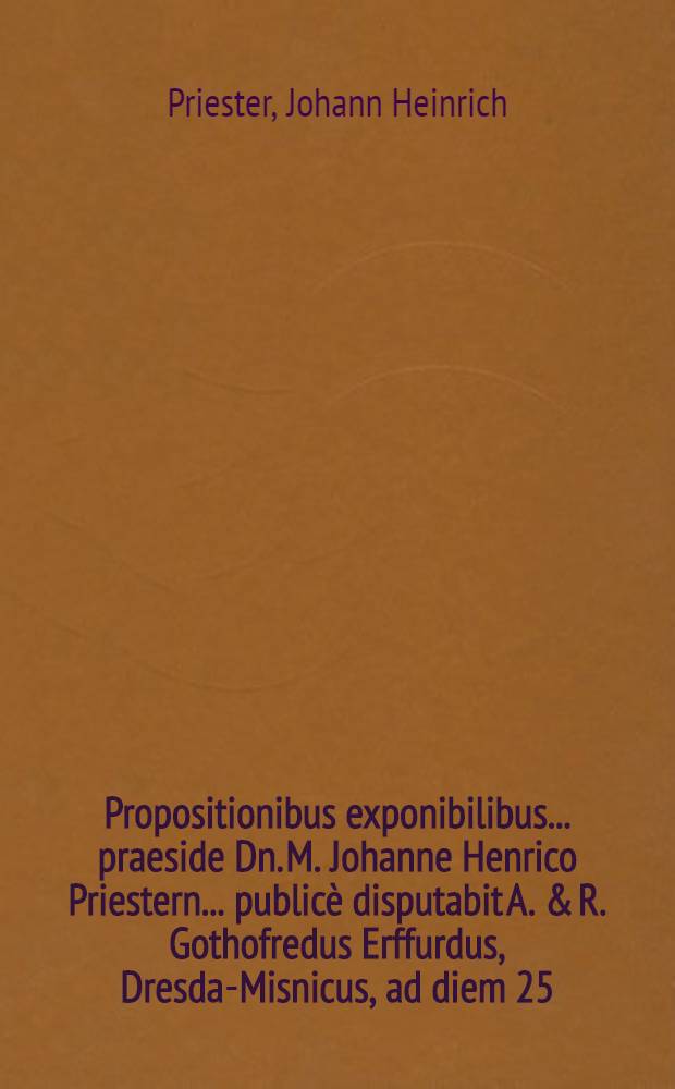Propositionibus exponibilibus ... praeside Dn. M. Johanne Henrico Priestern ... publicè disputabit A. & R. Gothofredus Erffurdus, Dresda-Misnicus, ad diem 25. Octobris ...