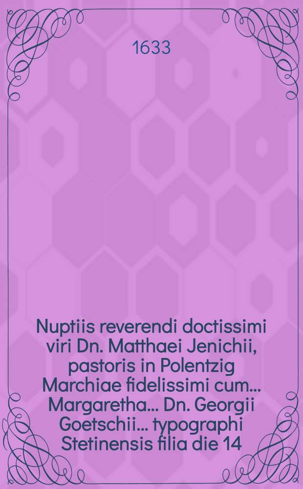 Nuptiis reverendi doctissimi viri Dn. Matthaei Jenichii, pastoris in Polentzig Marchiae fidelissimi cum ... Margaretha ... Dn. Georgii Goetschii ... typographi Stetinensis filia die 14. Maij anni 1633 Stetini celebratis gratulantur amici