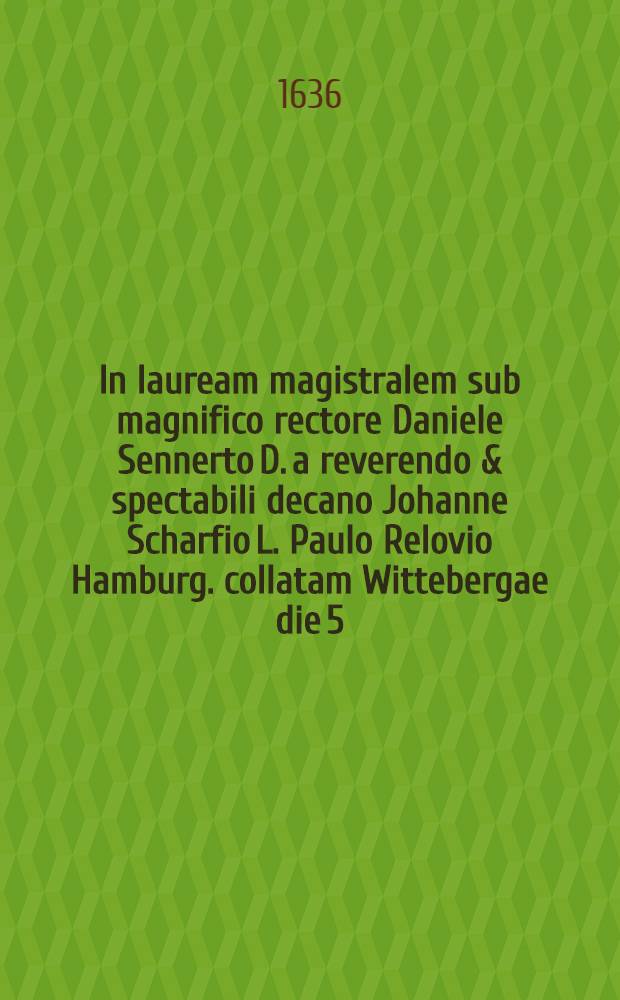 In lauream magistralem sub magnifico rectore Daniele Sennerto D. a reverendo & spectabili decano Johanne Scharfio L. Paulo Relovio Hamburg. collatam Wittebergae die 5. April. M. DC. XXXVI