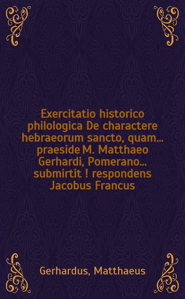 Exercitatio historico philologica De charactere hebraeorum sancto, quam ... praeside M. Matthaeo Gerhardi, Pomerano ... submirtit [!] respondens Jacobus Francus, Fürstenbergensis Mekleburgicus ... ad diem Decembr.