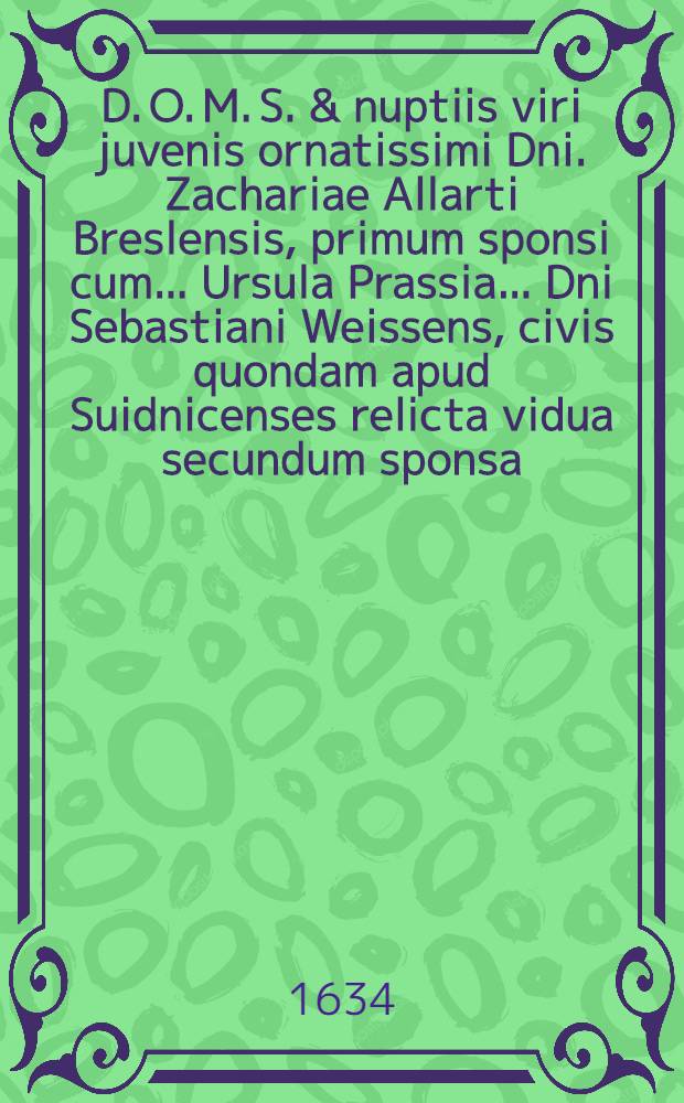 D. O. M. S. & nuptiis viri juvenis ornatissimi Dni. Zachariae Allarti Breslensis, primum sponsi cum ... Ursula Prassia ... Dni Sebastiani Weissens, civis quondam apud Suidnicenses relicta vidua secundum sponsa, Suidnicij celebrandis XIV. Cal. Octob. ... 1634 : Hoc, quicquid est, votivae adclamationis, quam dicunt & dicant amici & favitores