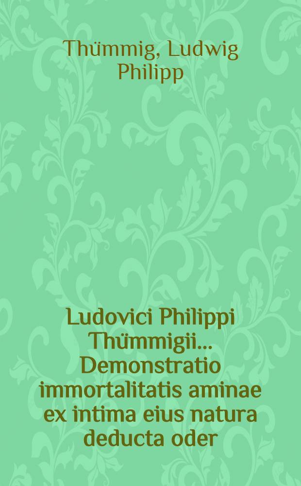 Ludovici Philippi Thümmigii ... Demonstratio immortalitatis aminae ex intima eius natura deducta oder: Gründlicher Beweis von der Unsterblichkeit der Seele, adiunctae sunt litterae approbantes illustris Wolffii