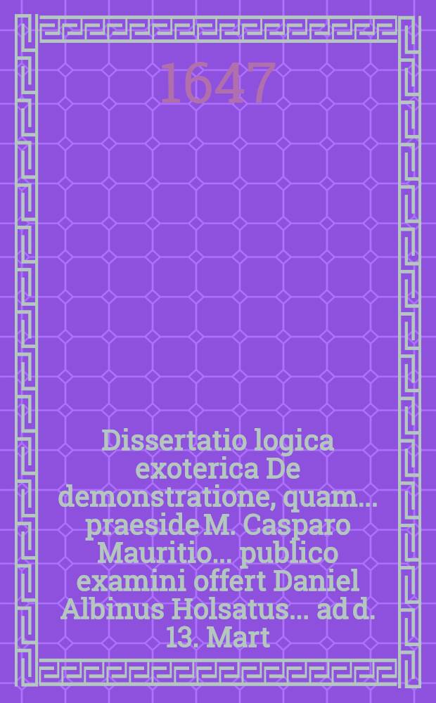 Dissertatio logica exoterica De demonstratione, quam ... praeside M. Casparo Mauritio ... publico examini offert Daniel Albinus Holsatus ... ad d. 13. Mart.