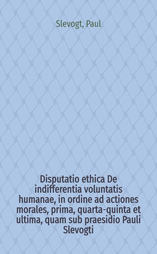 Disputatio ethica De indifferentia voluntatis humanae, in ordine ad actiones morales, prima, [quarta-quinta et ultima], quam sub praesidio Pauli Slevogti ...