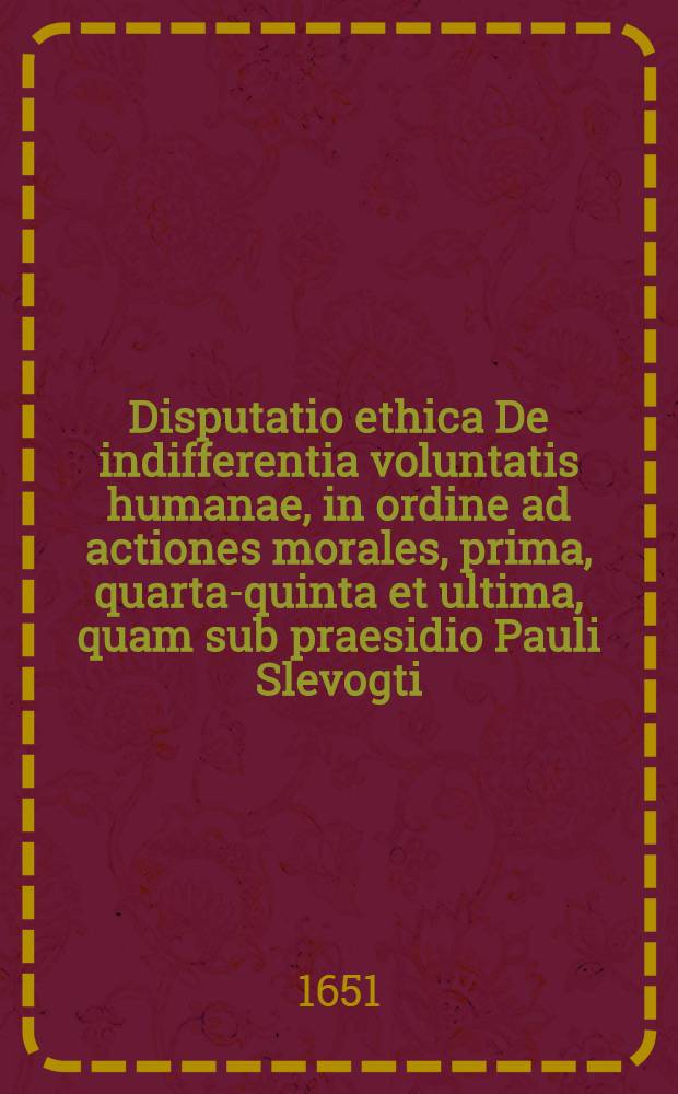 Disputatio ethica De indifferentia voluntatis humanae, in ordine ad actiones morales, prima, [quarta-quinta et ultima], quam sub praesidio Pauli Slevogti ... [1] : ... publicè examinandam proponit Johannes Valentinus Schneider, Rudolphopoli-Thuringus, ad diem Septembr. ...