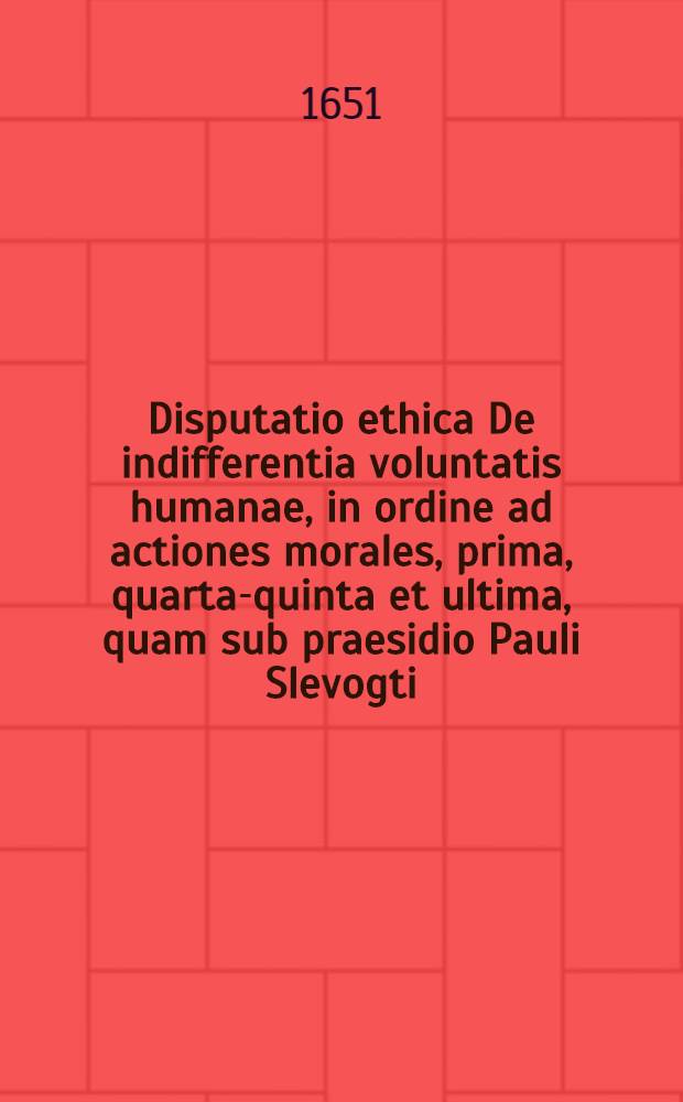 Disputatio ethica De indifferentia voluntatis humanae, in ordine ad actiones morales, prima, [quarta-quinta et ultima], quam sub praesidio Pauli Slevogti ... [5] et ultima : ... public&egrave; examinandam proponit Georgius Ericus Wieder Austriacus, ad diem Januar. ...