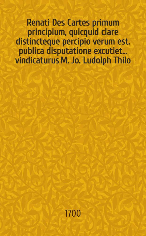 Renati Des Cartes primum principium, quicquid clare distincteque percipio verum est. publica disputatione excutiet ... vindicaturus M. Jo. Ludolph Thilo, respondente Johanne Wedig. Steti. Pomerano ... ad diem 4. Mart.