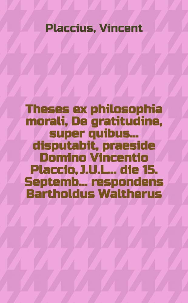 Theses ex philosophia morali, De gratitudine, super quibus ... disputabit, praeside Domino Vincentio Placcio, J.U.L. ... die 15. Septemb. ... respondens Bartholdus Waltherus, Hamb.