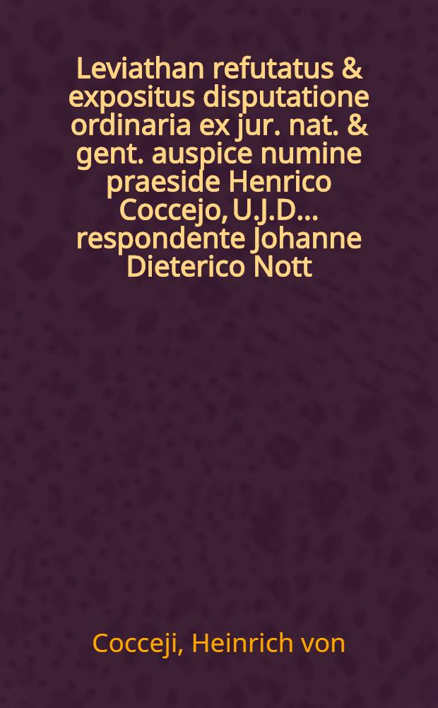 Leviathan refutatus & expositus disputatione ordinaria ex jur. nat. & gent. auspice numine praeside Henrico Coccejo, U.J.D. ... respondente Johanne Dieterico Nott, Hammona-Guestphalo. ... die 10. Mart. an. 1677. ...