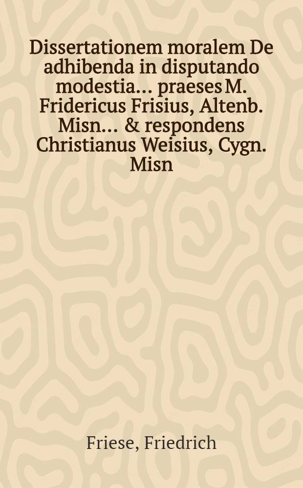 Dissertationem moralem De adhibenda in disputando modestia ... praeses M. Fridericus Frisius, Altenb. Misn. ... & respondens Christianus Weisius, Cygn. Misn. ... eruditorum examini modeste subjiciunt ... d. XX. Maj. anno M. DC. XCI.