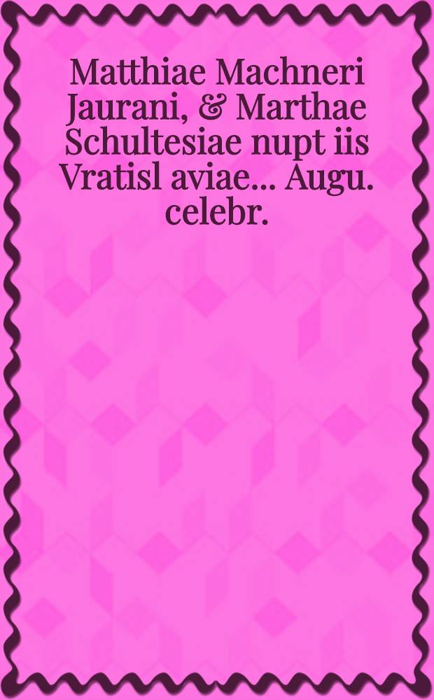Matthiae Machneri Jaurani, & Marthae Schultesiae nupt[iis] Vratisl[aviae] ... Augu. celebr.