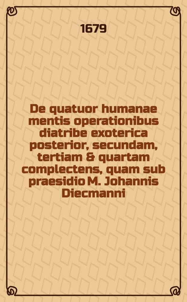 De quatuor humanae mentis operationibus diatribe exoterica posterior, secundam, tertiam & quartam complectens, quam sub praesidio M. Johannis Diecmanni, Stadensis ... defendet Daniel Nicolaus à Zesterfleth, Stadensis ... d. 27. Mart.