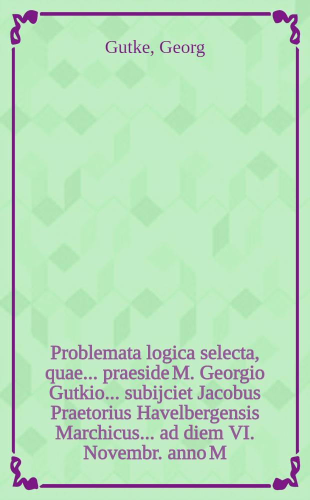 Problemata logica selecta, quae ... praeside M. Georgio Gutkio ... subijciet Jacobus Praetorius Havelbergensis Marchicus ... ad diem VI. Novembr. anno M. DC. XX ...