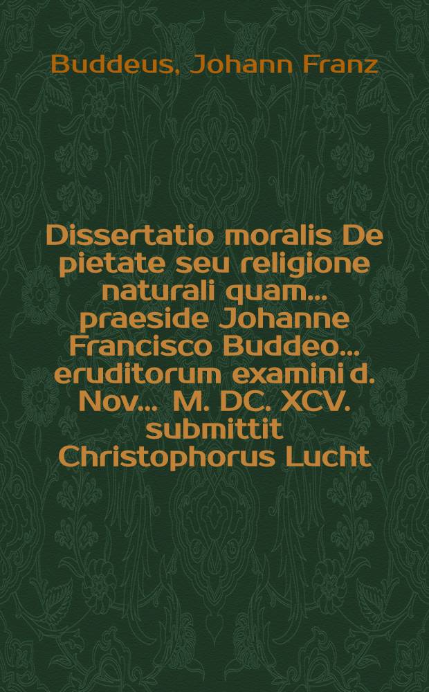 Dissertatio moralis De pietate seu religione naturali quam ... praeside Johanne Francisco Buddeo ... eruditorum examini d. Nov. ... M. DC. XCV. submittit Christophorus Lucht, Hallensis-Saxo.