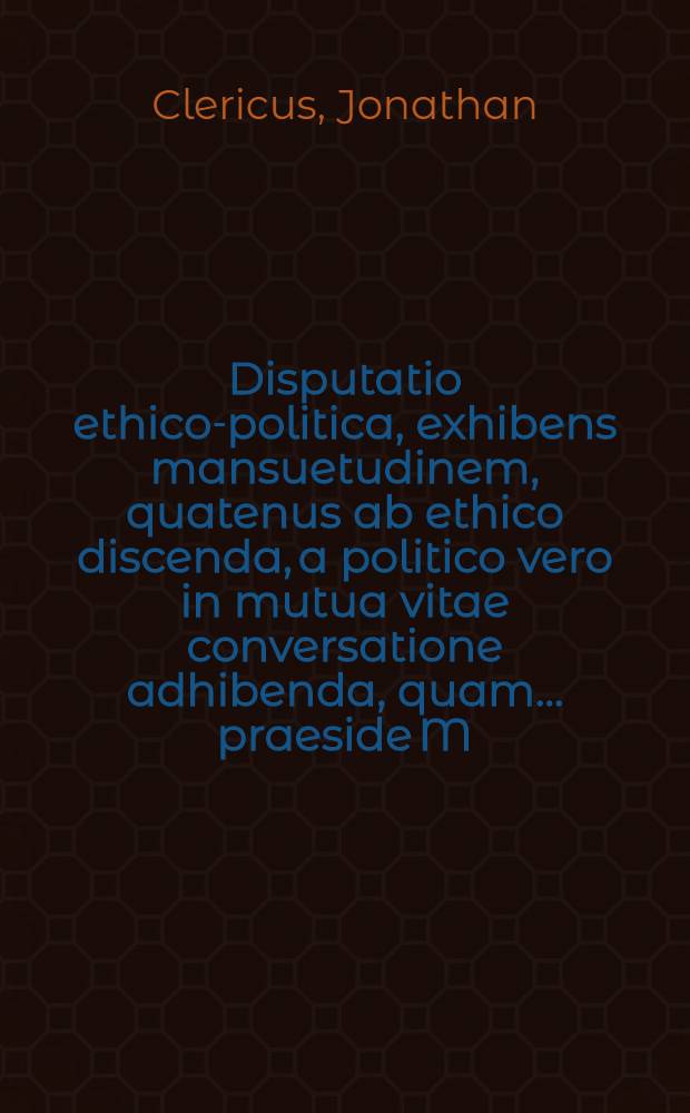 Disputatio ethico-politica, exhibens mansuetudinem, quatenus ab ethico discenda, a politico vero in mutua vitae conversatione adhibenda, quam ... praeside M. Jonathane Clerico, Cothena Anhaltino, publicae ventilationi subjicit Casparus Baumbachius, Servesta Anhaltinus ... die 30. Maij. anno 1655.