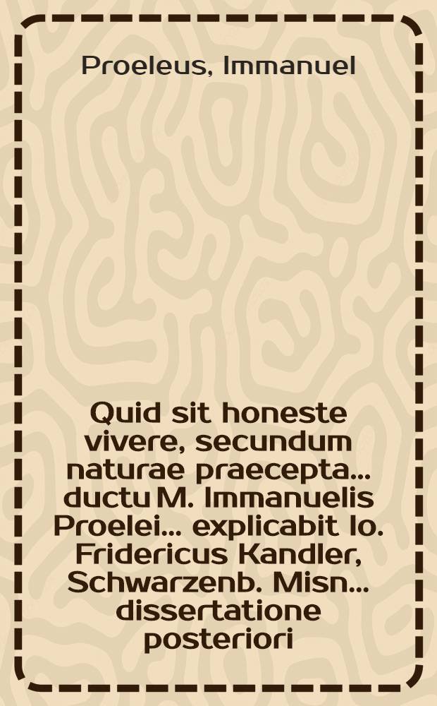 Quid sit honeste vivere, secundum naturae praecepta ... ductu M. Immanuelis Proelei ... explicabit Io. Fridericus Kandler, Schwarzenb. Misn. ... dissertatione posteriori, ad d. XVI. Iul. M DCC IV.