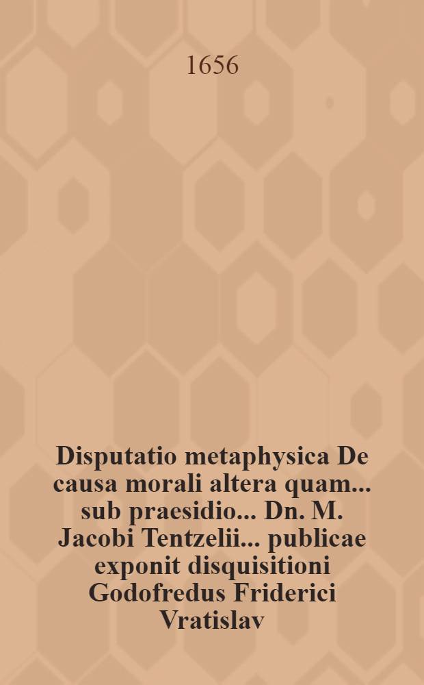 Disputatio metaphysica De causa morali altera quam ... sub praesidio ... Dn. M. Jacobi Tentzelii ... publicae exponit disquisitioni Godofredus Friderici Vratislav. Silesius, ad diem 4. Octobr. anno M DC LVI. ...