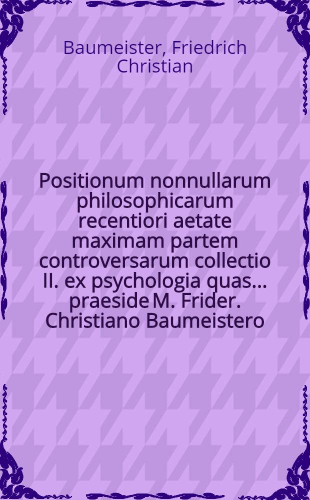 Positionum nonnullarum philosophicarum recentiori aetate maximam partem controversarum collectio II. ex psychologia quas ... praeside M. Frider. Christiano Baumeistero, Koernera Thur. ... ad d. IX. Decembr. M DCC XXX. ... exponit Ioannes Christianus Mullerus, Weissenfelsensis ...