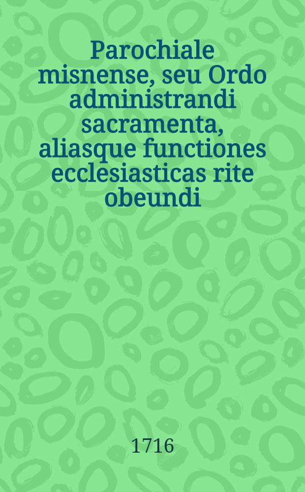 Parochiale misnense, seu Ordo administrandi sacramenta, aliasque functiones ecclesiasticas rite obeundi : Ad ritum & praescriptum ritualis Romani accomodatus, atque authoritate & jussu ... D.D. Martini Bernardi Just, à Friedenfels ... cum consensu venerabilis, collegati, ac exempti ad praestatum S. Petrum Budissinae Capituli, in usum ecclesiarum eidem administraturae ecclesiasticae per Utramque Lusatiam commisarum, editus