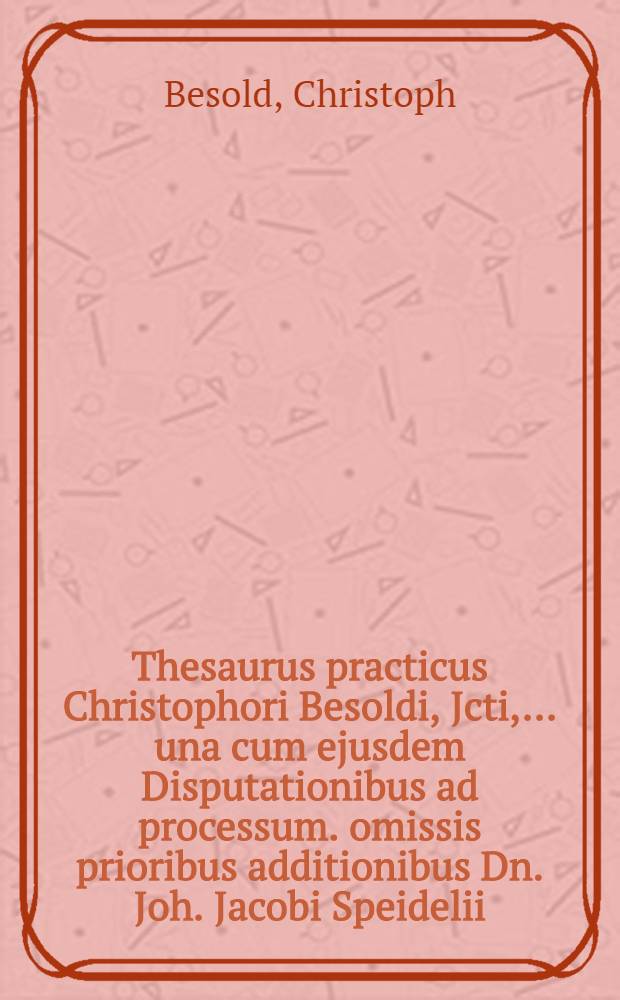 Thesaurus practicus Christophori Besoldi, Jcti, ... una cum ejusdem Disputationibus ad processum. omissis prioribus additionibus Dn. Joh. Jacobi Speidelii, U.J.L., ... quae in ipsus speculo notabilium reperiri possunt