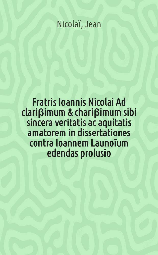 Fratris Ioannis Nicolai Ad clariβimum & chariβimum sibi sincera veritatis ac aquitatis amatorem in dissertationes contra Ioannem Launoïum edendas prolusio, & contra eius nugas ac imposturas apologia // In catenam auream S. Thomae ... praefatio