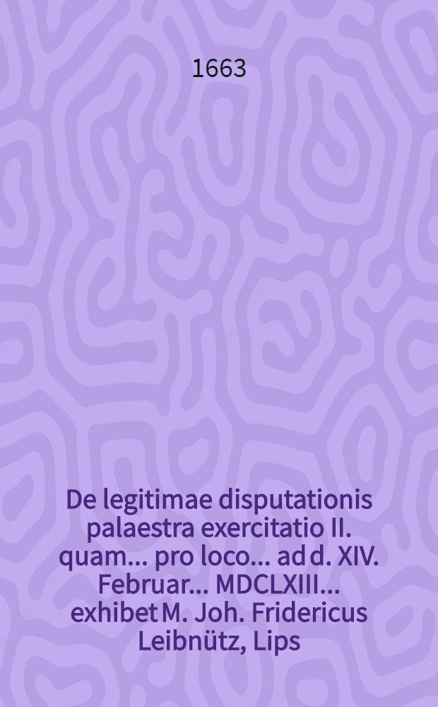 De legitimae disputationis palaestra exercitatio II. quam ... pro loco ... ad d. XIV. Februar. ... MDCLXIII. ... exhibet M. Joh. Fridericus Leibn&uuml;tz, Lips.