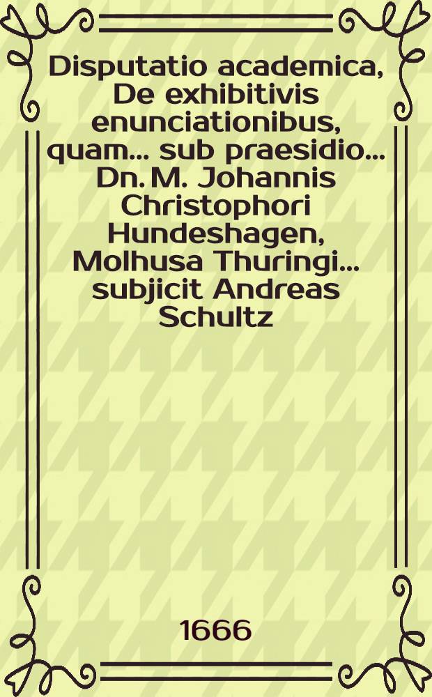Disputatio academica, De exhibitivis enunciationibus, quam ... sub praesidio ... Dn. M. Johannis Christophori Hundeshagen, Molhusa Thuringi ... subjicit Andreas Schultz, Regiomontanus Borussus autor & respondens ...