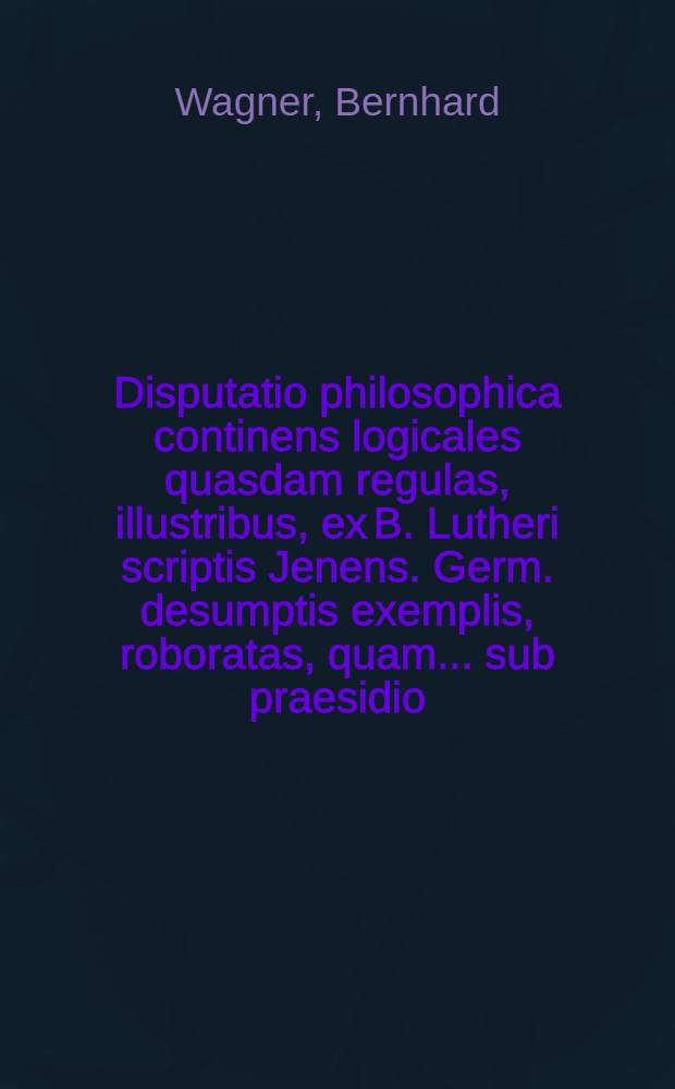 Disputatio philosophica continens logicales quasdam regulas, illustribus, ex B. Lutheri scriptis Jenens. Germ. desumptis exemplis, roboratas, quam ... sub praesidio ... Dn. Bernardi Wagneri ... proponit Johannes Fridericus Faust, Argentinensis, ad d. mensis Octobr. ... M.DC.XC. ...