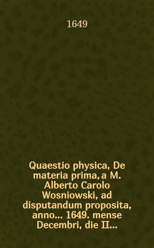 Quaestio physica, De materia prima, a M. Alberto Carolo Wosniowski, ad disputandum proposita, anno ... 1649. mense Decembri, die II. ...
