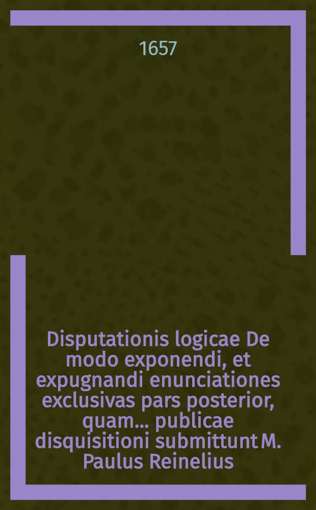 Disputationis logicae De modo exponendi, et expugnandi enunciationes exclusivas pars posterior, quam ... publicae disquisitioni submittunt M. Paulus Reinelius, Selbensis, et Matthaeus Keppelius, Mezlerschreutensis Francus. ad d. 4. Aprilis ... M DC LVII.