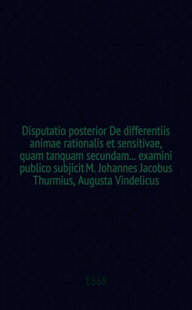 Disputatio posterior De differentiis animae rationalis et sensitivae, quam tanquam secundam ... examini publico subjicit M. Johannes Jacobus Thurmius, Augusta Vindelicus, anno 1668. d. 21. Novembr. ...
